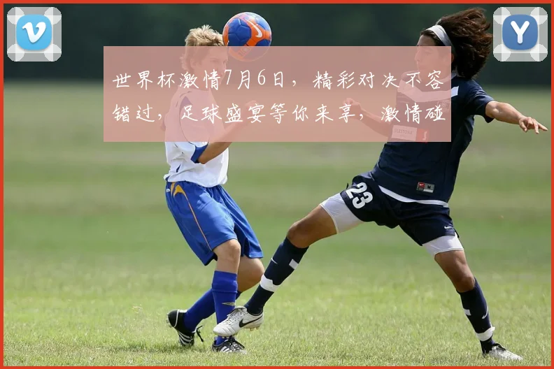 世界杯激情7月6日，精彩对决不容错过，足球盛宴等你来享，激情碰撞，梦想启航